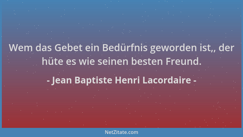 Jean Baptiste Henri Lacordaire - Wem das Gebet ein Bedürfnis geworden ist,, der hüte es wie seinen besten Freund....
