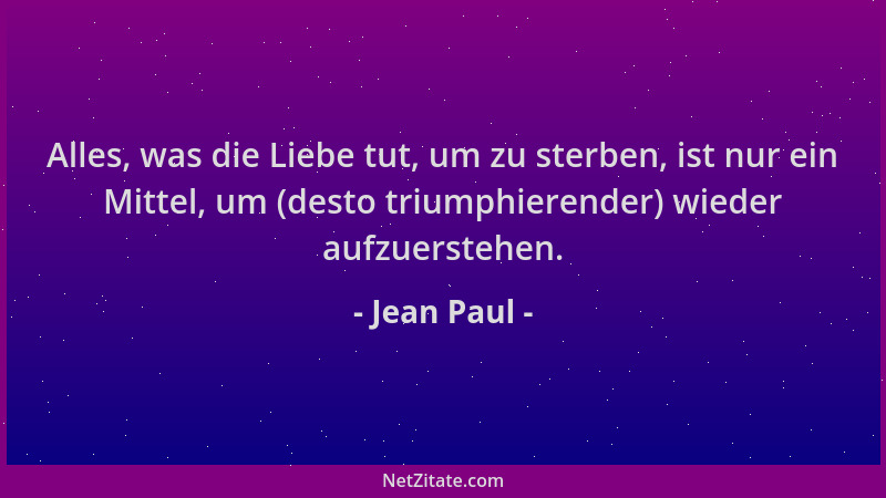 Jean Paul - Alles, was die Liebe tut, um zu sterben, ist nur ein Mittel, um (desto triumphierender) wieder aufzuerstehen....