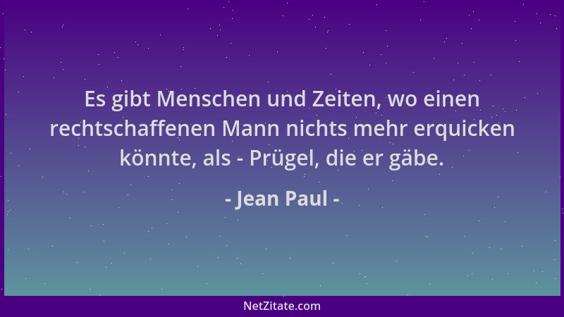Jean Paul - Es gibt Menschen und Zeiten, wo einen rechtschaffenen Mann nichts mehr erquicken könnte, als - Prügel, die er g...