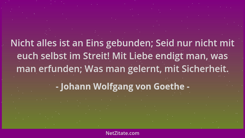 Johann Wolfgang von Goethe - Nicht alles ist an Eins gebunden; Seid nur nicht mit euch selbst im Streit! Mit Liebe endigt m...