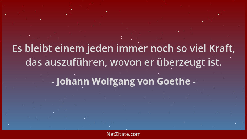 Johann Wolfgang von Goethe - Es bleibt einem jeden immer noch so viel Kraft, das auszuführen, wovon er überzeugt ist....