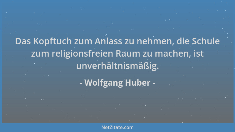 Wolfgang Huber - Das Kopftuch zum Anlass zu nehmen, die Schule zum religionsfreien Raum zu machen, ist unverhältnismäßig....