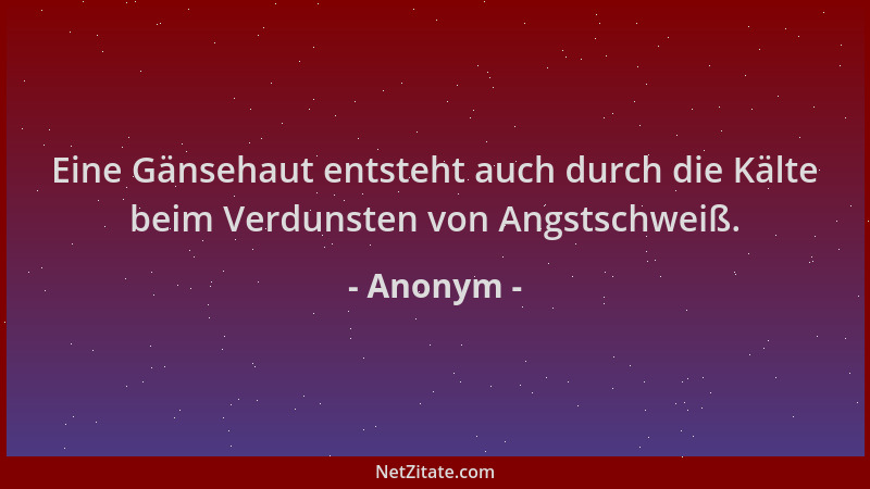 Anonym - Eine Gänsehaut entsteht auch durch die Kälte beim Verdunsten von Angstschweiß....