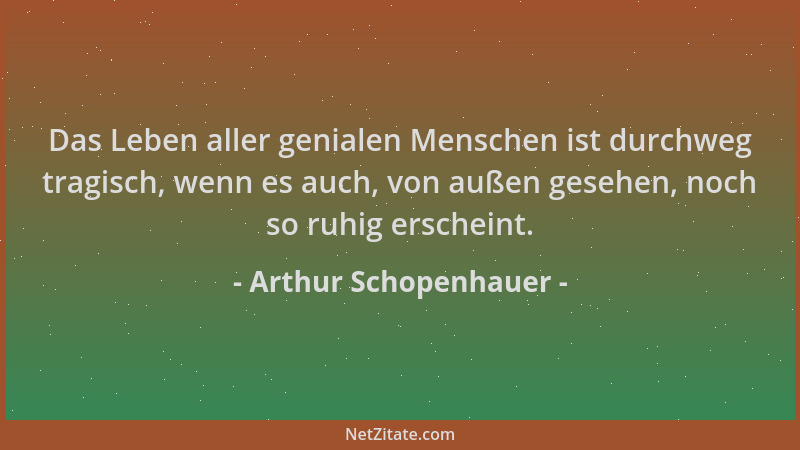 Arthur Schopenhauer - Das Leben aller genialen Menschen ist durchweg tragisch, wenn es auch, von außen gesehen, noch so ruh...