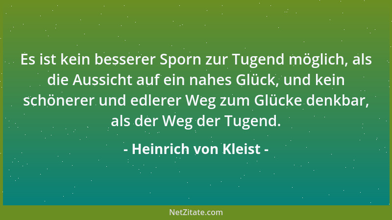 Heinrich von Kleist - Es ist kein besserer Sporn zur Tugend möglich, als die Aussicht auf ein nahes Glück, und kein schöner...