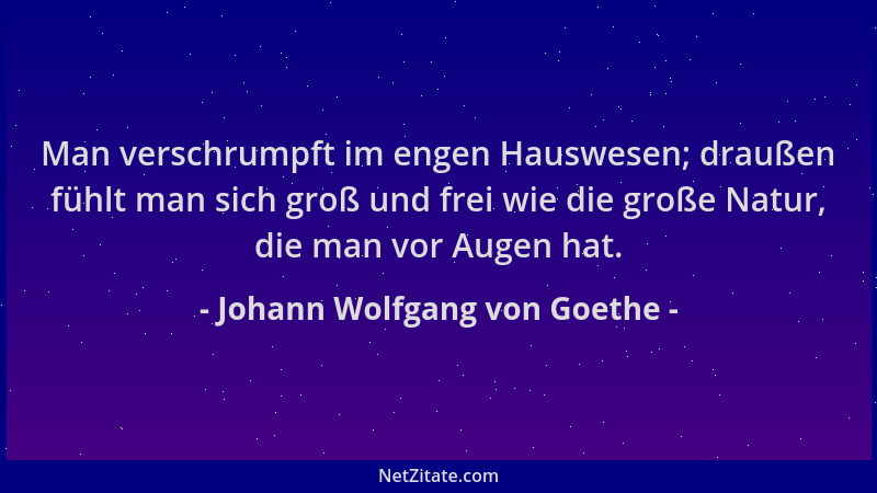 Johann Wolfgang von Goethe - Man verschrumpft im engen Hauswesen; draußen fühlt man sich groß und frei wie die große Natur,...