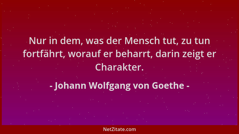 Johann Wolfgang von Goethe - Nur in dem, was der Mensch tut, zu tun fortfährt, worauf er beharrt, darin zeigt er Charakter....
