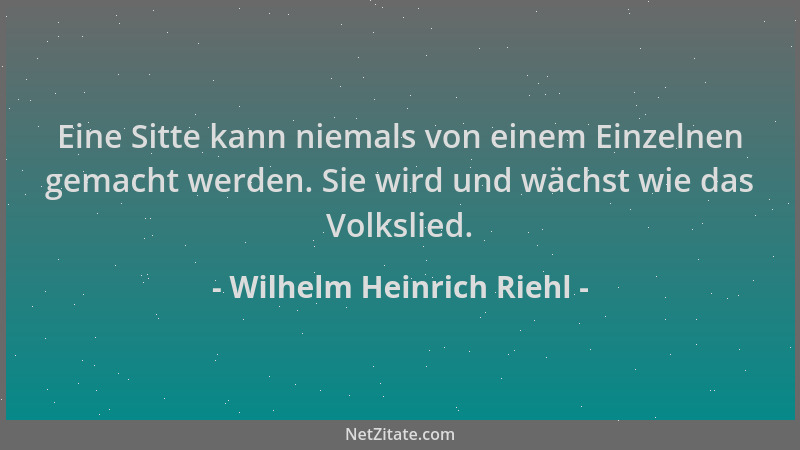 Wilhelm Heinrich Riehl - Eine Sitte kann niemals von einem Einzelnen gemacht werden. Sie wird und wächst wie das Volkslied....