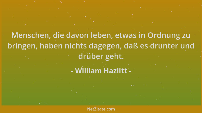 William Hazlitt - Menschen, die davon leben, etwas in Ordnung zu bringen, haben nichts dagegen, daß es drunter und drüber g...