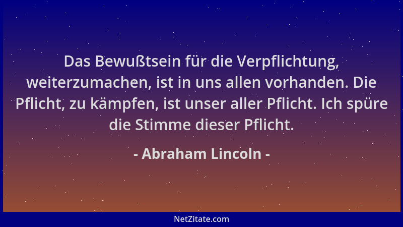 Abraham Lincoln - Das Bewußtsein für die Verpflichtung, weiterzumachen, ist in uns allen vorhanden. Die Pflicht, zu kämpfen...