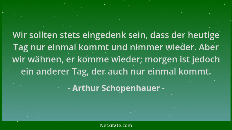 Arthur Schopenhauer - Wir sollten stets eingedenk sein, dass der heutige Tag nur einmal kommt und nimmer wieder. Aber wir w...