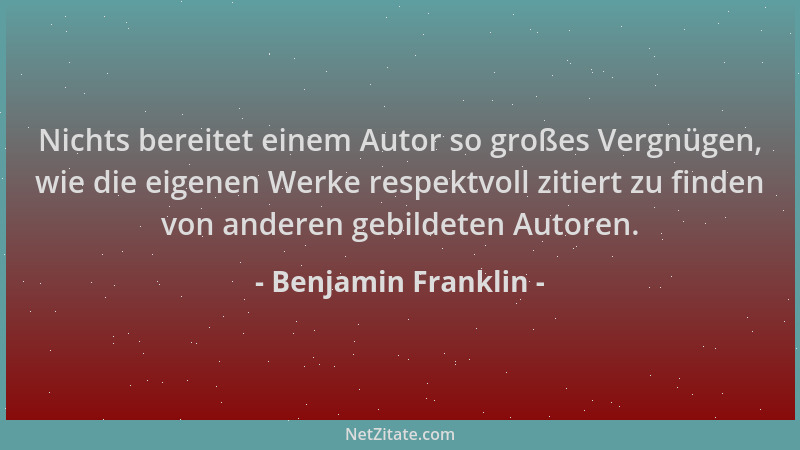 Benjamin Franklin - Nichts bereitet einem Autor so großes Vergnügen, wie die eigenen Werke respektvoll zitiert zu finden vo...