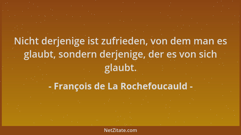 François de La Rochefoucauld - Nicht derjenige ist zufrieden, von dem man es glaubt, sondern derjenige, der es von sich gla...