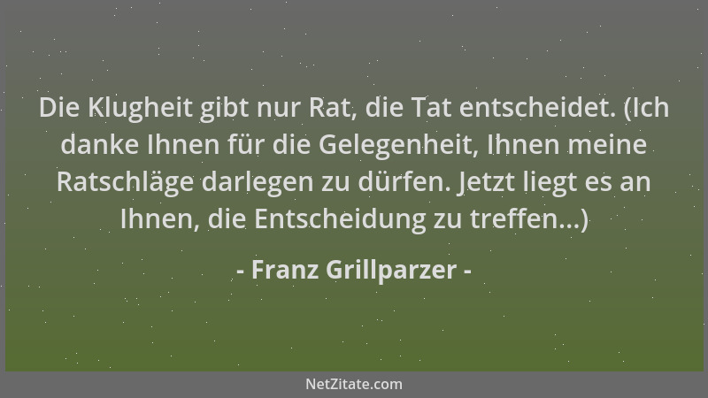 Franz Grillparzer - Die Klugheit gibt nur Rat, die Tat entscheidet. (Ich danke Ihnen für die Gelegenheit, Ihnen meine Ratsc...