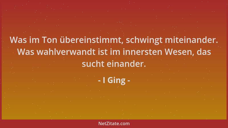 I Ging - Was im Ton übereinstimmt, schwingt miteinander. Was wahlverwandt ist im innersten Wesen, das sucht einander....