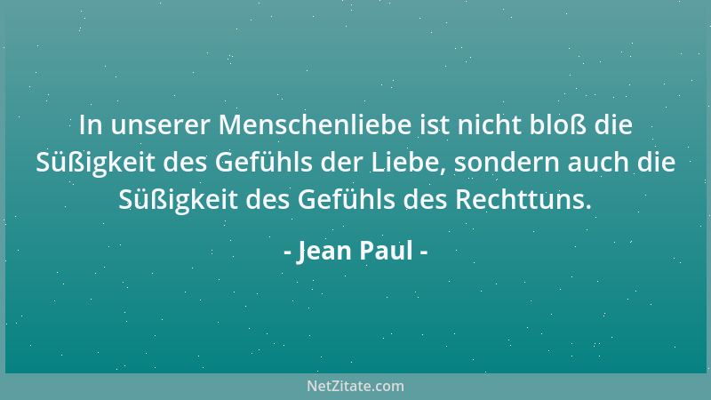 Jean Paul - In unserer Menschenliebe ist nicht bloß die Süßigkeit des Gefühls der Liebe, sondern auch die Süßigkeit des Gef...