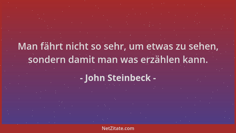 John Steinbeck - Man fährt nicht so sehr, um etwas zu sehen, sondern damit man was erzählen kann....