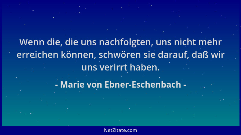 Marie von Ebner-Eschenbach - Wenn die, die uns nachfolgten, uns nicht mehr erreichen können, schwören sie darauf, daß wir u...