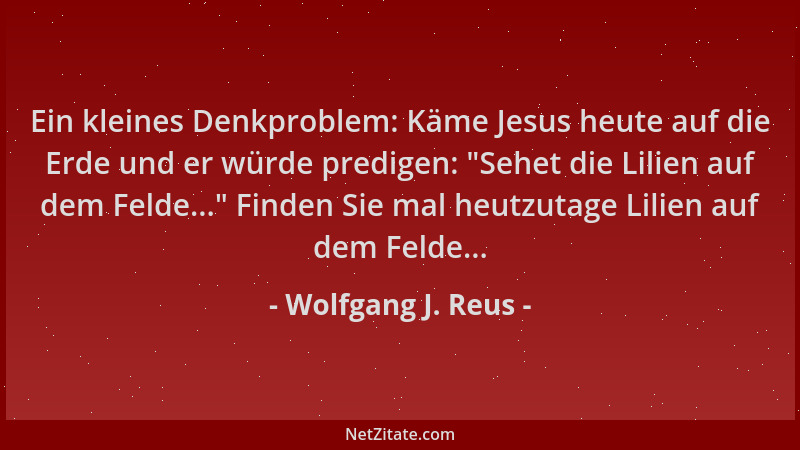 Wolfgang J. Reus - Ein kleines Denkproblem: Käme Jesus heute auf die Erde und er würde predigen: "Sehet die Lilien auf dem...