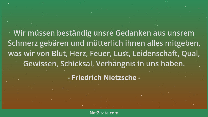 Friedrich Nietzsche - Wir müssen beständig unsre Gedanken aus unsrem Schmerz gebären und mütterlich ihnen alles mitgeben, w...