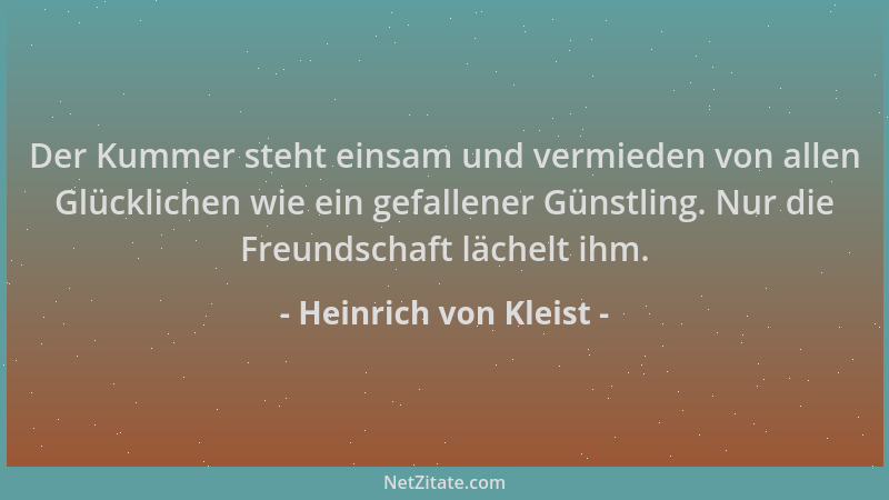 Heinrich von Kleist - Der Kummer steht einsam und vermieden von allen Glücklichen wie ein gefallener Günstling. Nur die Fre...