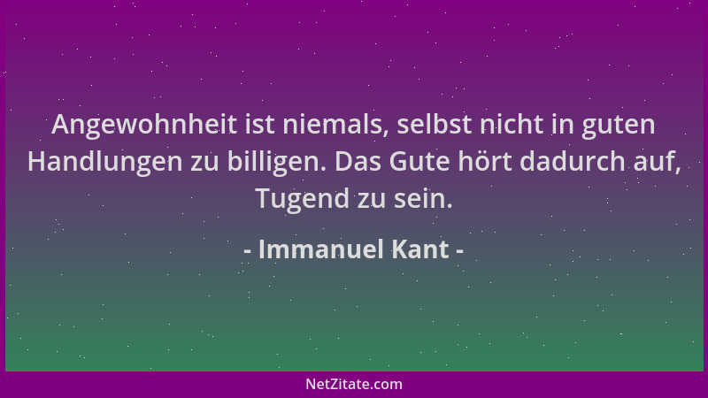 Immanuel Kant - Angewohnheit ist niemals, selbst nicht in guten Handlungen zu billigen. Das Gute hört dadurch auf, Tugend z...