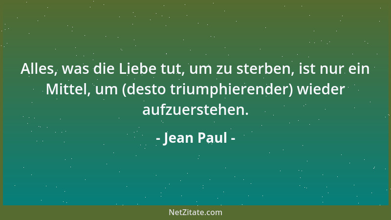 Jean Paul - Alles, was die Liebe tut, um zu sterben, ist nur ein Mittel, um (desto triumphierender) wieder aufzuerstehen....