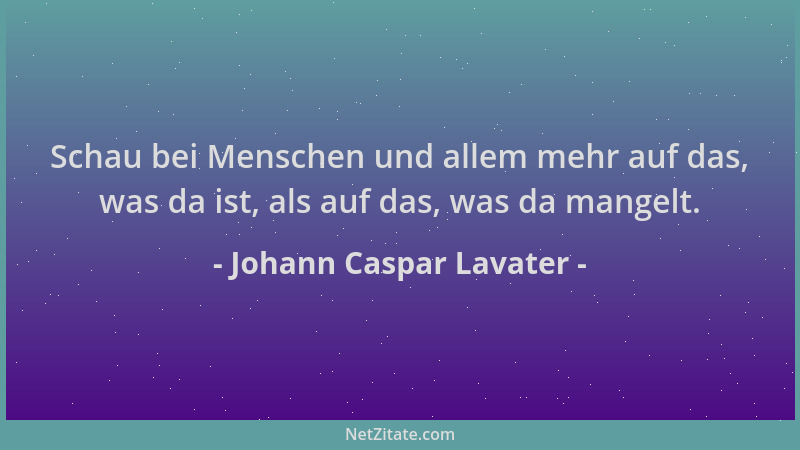 Johann Caspar Lavater - Schau bei Menschen und allem mehr auf das, was da ist, als auf das, was da mangelt....