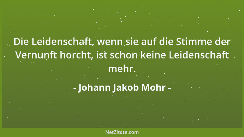 Johann Jakob Mohr - Die Leidenschaft, wenn sie auf die Stimme der Vernunft horcht, ist schon keine Leidenschaft mehr....
