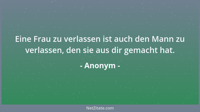 Anonym - Eine Frau zu verlassen ist auch den Mann zu verlassen, den sie aus dir gemacht hat....