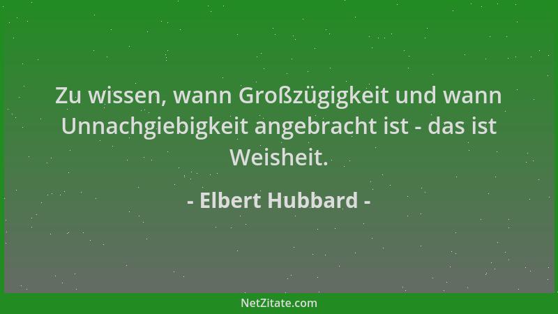 Elbert Hubbard - Zu wissen, wann Großzügigkeit und wann Unnachgiebigkeit angebracht ist - das ist Weisheit....