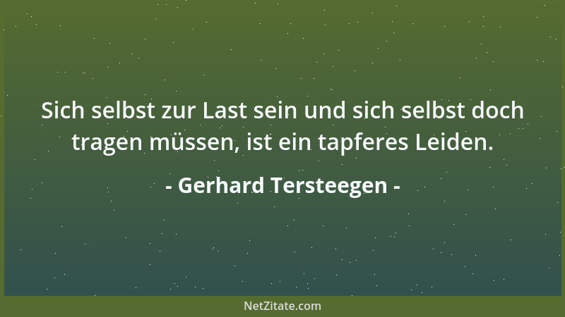 Gerhard Tersteegen - Sich selbst zur Last sein und sich selbst doch tragen müssen, ist ein tapferes Leiden....