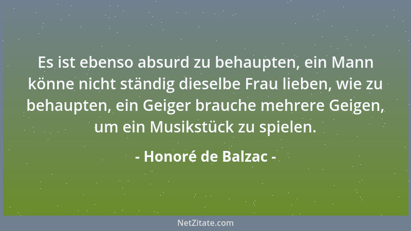 Honoré de Balzac - Es ist ebenso absurd zu behaupten, ein Mann könne nicht ständig dieselbe Frau lieben, wie zu behaupten,...