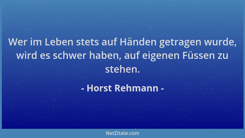 Horst Rehmann - Wer im Leben stets auf Händen getragen wurde, wird es schwer haben, auf eigenen Füssen zu stehen....