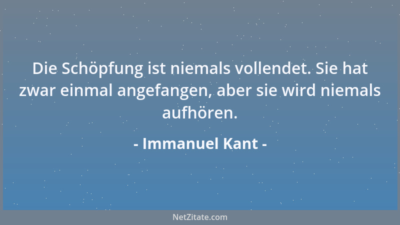 Immanuel Kant - Die Schöpfung ist niemals vollendet. Sie hat zwar einmal angefangen, aber sie wird niemals aufhören....