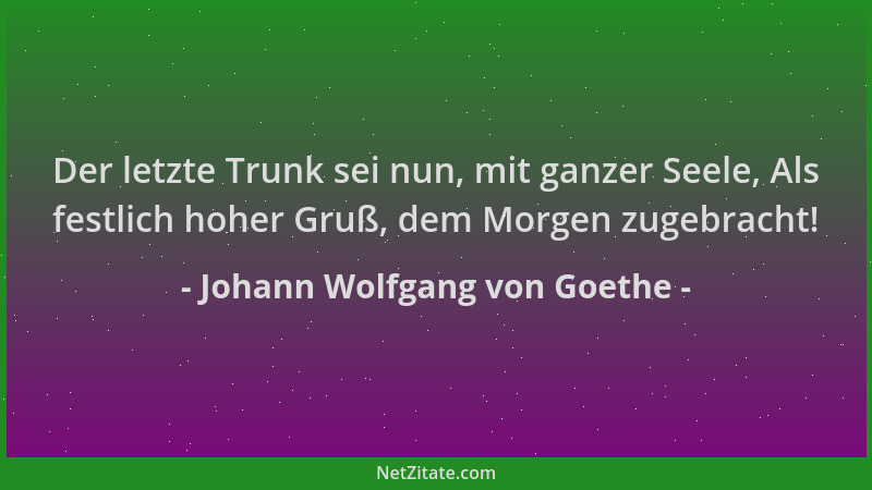 Johann Wolfgang von Goethe - Der letzte Trunk sei nun, mit ganzer Seele, Als festlich hoher Gruß, dem Morgen zugebracht!...