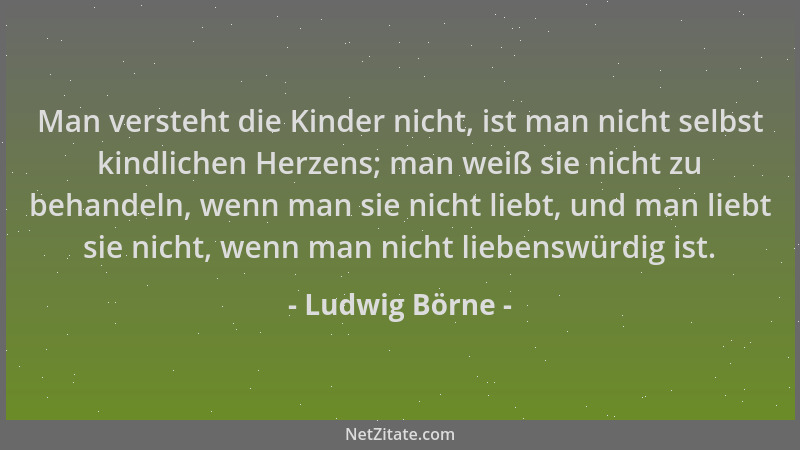 Ludwig Börne - Man versteht die Kinder nicht, ist man nicht selbst kindlichen Herzens; man weiß sie nicht zu behandeln, wen...