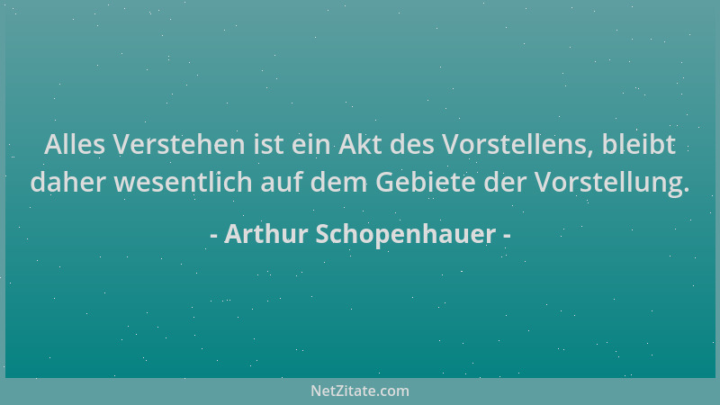 Arthur Schopenhauer - Alles Verstehen ist ein Akt des Vorstellens, bleibt daher wesentlich auf dem Gebiete der Vorstellung....