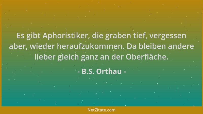 B.S. Orthau - Es gibt Aphoristiker, die graben tief, vergessen aber, wieder heraufzukommen. Da bleiben andere lieber gleich...