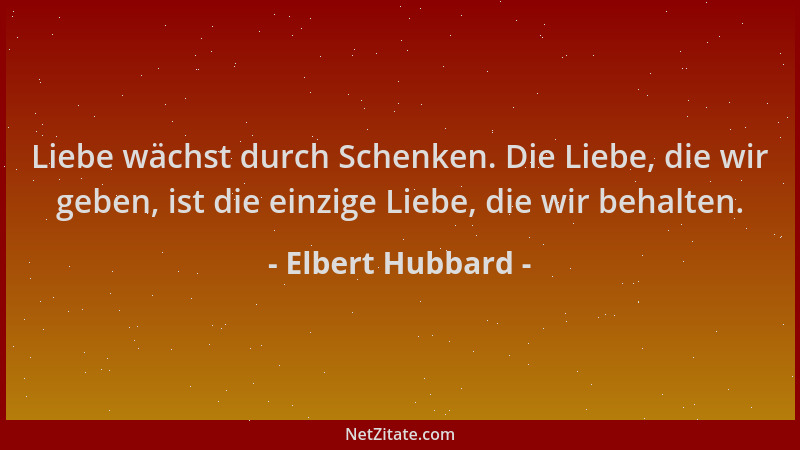 Elbert Hubbard - Liebe wächst durch Schenken. Die Liebe, die wir geben, ist die einzige Liebe, die wir behalten....