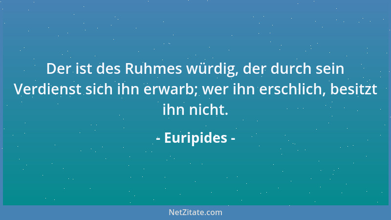 Euripides - Der ist des Ruhmes würdig, der durch sein Verdienst sich ihn erwarb; wer ihn erschlich, besitzt ihn nicht....