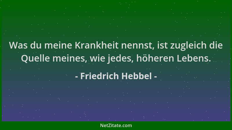 Friedrich Hebbel - Was du meine Krankheit nennst, ist zugleich die Quelle meines, wie jedes, höheren Lebens....