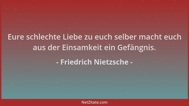 Friedrich Nietzsche - Eure schlechte Liebe zu euch selber macht euch aus der Einsamkeit ein Gefängnis....