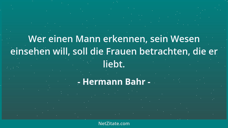 Hermann Bahr - Wer einen Mann erkennen, sein Wesen einsehen will, soll die Frauen betrachten, die er liebt....