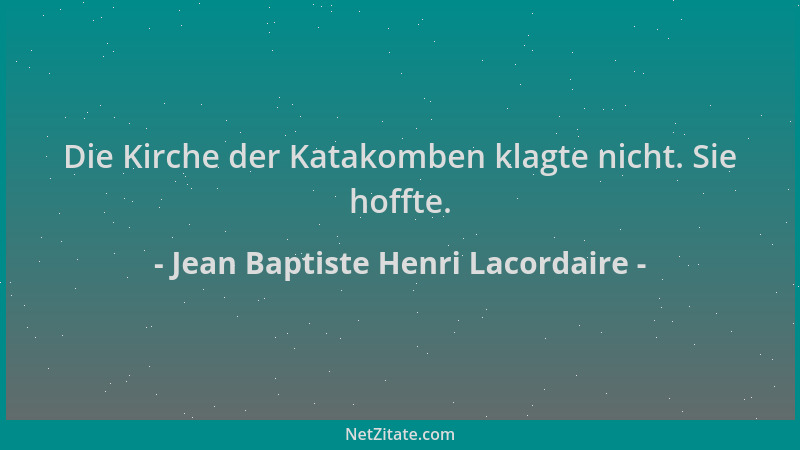 Jean Baptiste Henri Lacordaire - Die Kirche der Katakomben klagte nicht. Sie hoffte....