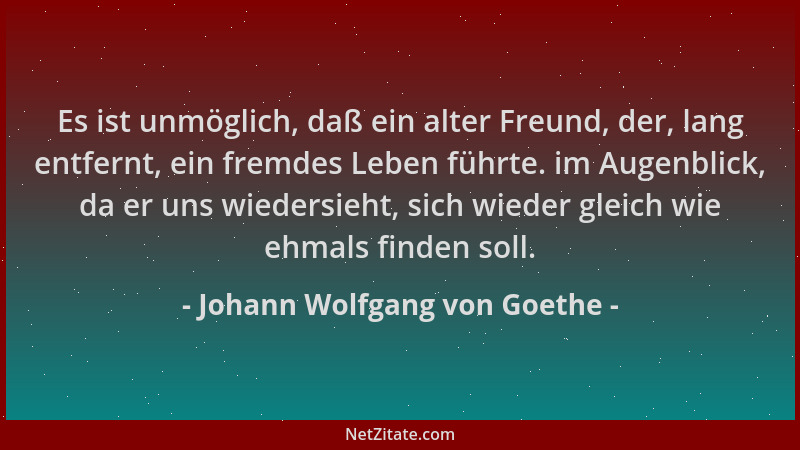 Johann Wolfgang von Goethe - Es ist unmöglich, daß ein alter Freund, der, lang entfernt, ein fremdes Leben führte. im Augen...