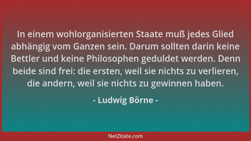 Ludwig Börne - In einem wohlorganisierten Staate muß jedes Glied abhängig vom Ganzen sein. Darum sollten darin keine Bettle...