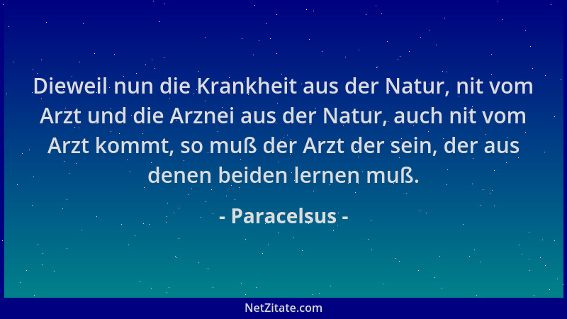 Paracelsus - Dieweil nun die Krankheit aus der Natur, nit vom Arzt und die Arznei aus der Natur, auch nit vom Arzt kommt, s...