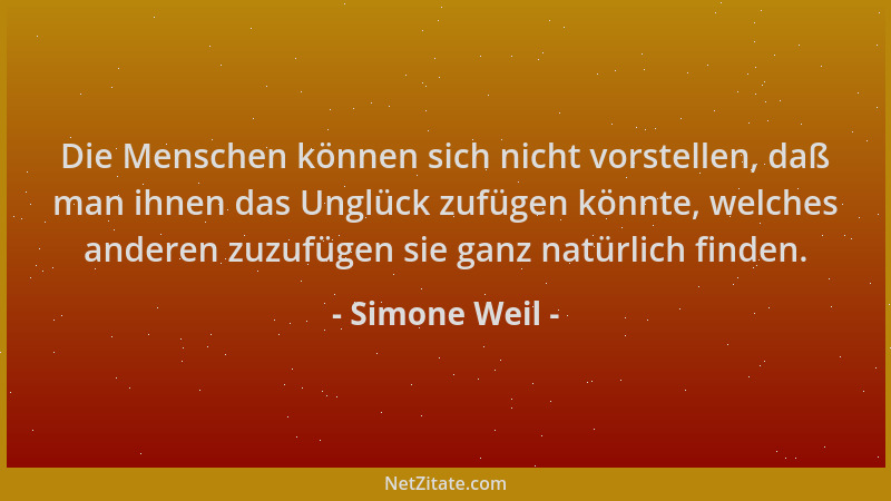Simone Weil - Die Menschen können sich nicht vorstellen, daß man ihnen das Unglück zufügen könnte, welches anderen zuzufüge...
