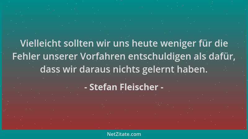 Stefan Fleischer - Vielleicht sollten wir uns heute weniger für die Fehler unserer Vorfahren entschuldigen als dafür, dass...